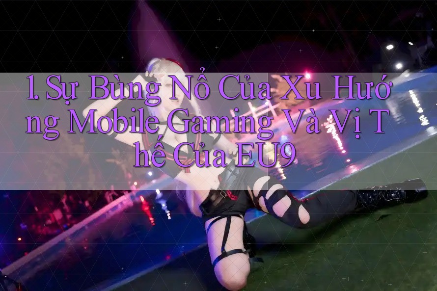 1. Sự Bùng Nổ Của Xu Hướng Mobile Gaming Và Vị Thế Của EU9