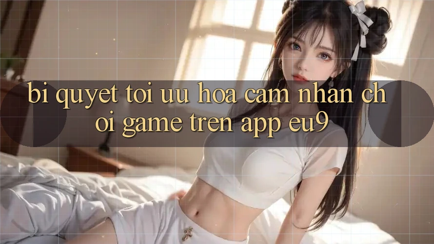 Bí quyết Tối Ưu Hóa Cảm nhận Chơi Game Trên App EU9 Bí quyết Tối Ưu Hóa Cảm nhận Chơi Game Trên App EU9