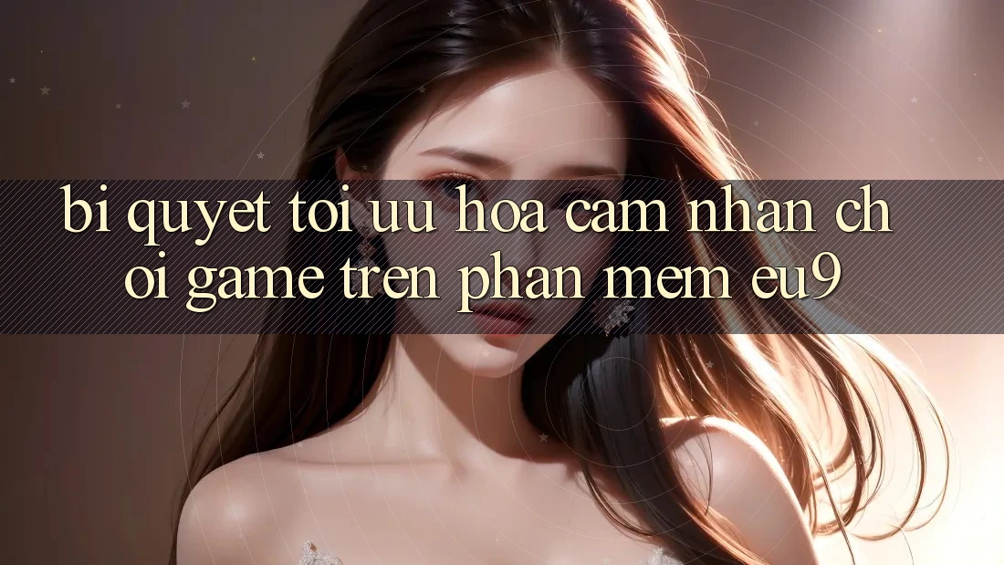Bí quyết Tối Ưu Hóa Cảm nhận Chơi Game Trên Phần mềm EU9
