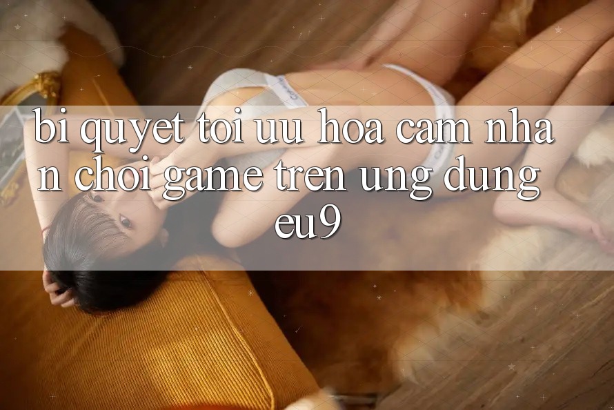 Bí quyết Tối Ưu Hóa Cảm nhận Chơi Game Trên Ứng dụng EU9 Bí quyết Tối Ưu Hóa Cảm nhận Chơi Game Trên Ứng dụng EU9