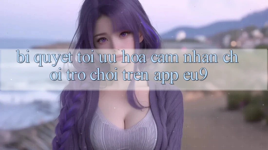 Bí quyết Tối Ưu Hóa Cảm nhận Chơi Trò chơi Trên App EU9 Bí quyết Tối Ưu Hóa Cảm nhận Chơi Trò chơi Trên App EU9