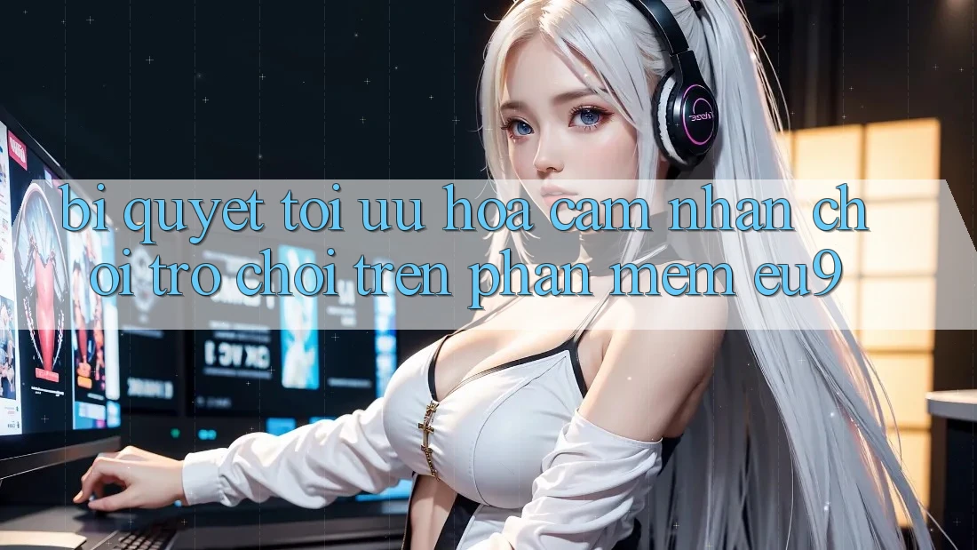 Bí quyết Tối Ưu Hóa Cảm nhận Chơi Trò chơi Trên Phần mềm EU9 Bí quyết Tối Ưu Hóa Cảm nhận Chơi Trò chơi Trên Phần mềm EU9