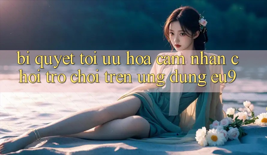 Bí quyết Tối Ưu Hóa Cảm nhận Chơi Trò chơi Trên Ứng dụng EU9 Bí quyết Tối Ưu Hóa Cảm nhận Chơi Trò chơi Trên Ứng dụng EU9