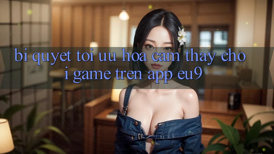 Bí quyết Tối Ưu Hóa Cảm thấy Chơi Game Trên App EU9 Bí quyết Tối Ưu Hóa Cảm thấy Chơi Game Trên App EU9