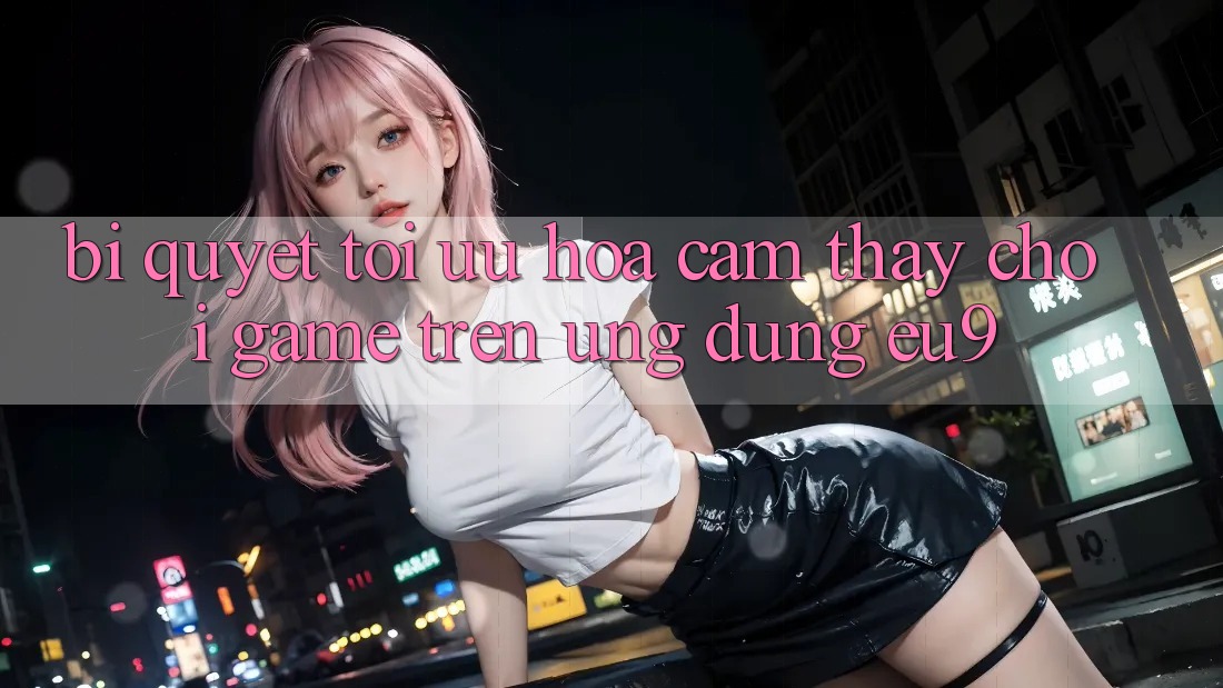 Bí quyết Tối Ưu Hóa Cảm thấy Chơi Game Trên Ứng dụng EU9 Bí quyết Tối Ưu Hóa Cảm thấy Chơi Game Trên Ứng dụng EU9
