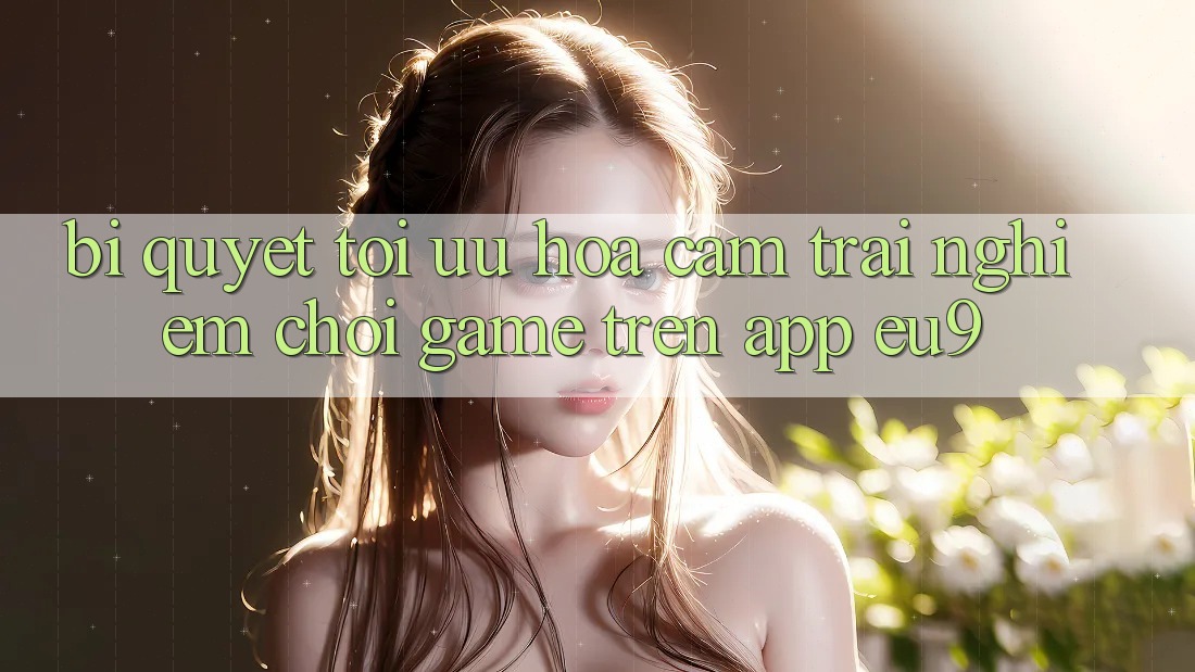 Bí quyết Tối Ưu Hóa Cảm trải nghiệm Chơi Game Trên App EU9 Bí quyết Tối Ưu Hóa Cảm trải nghiệm Chơi Game Trên App EU9