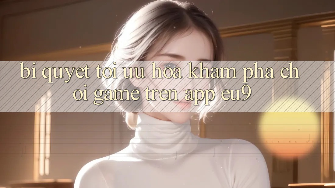 Bí quyết Tối Ưu Hóa Khám phá Chơi Game Trên App EU9 Bí quyết Tối Ưu Hóa Khám phá Chơi Game Trên App EU9