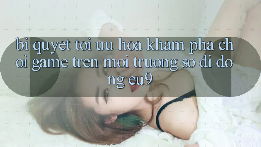 Bí quyết Tối Ưu Hóa Khám phá Chơi Game Trên Môi trường số di động EU9 Bí quyết Tối Ưu Hóa Khám phá Chơi Game Trên Môi trường số di động EU9