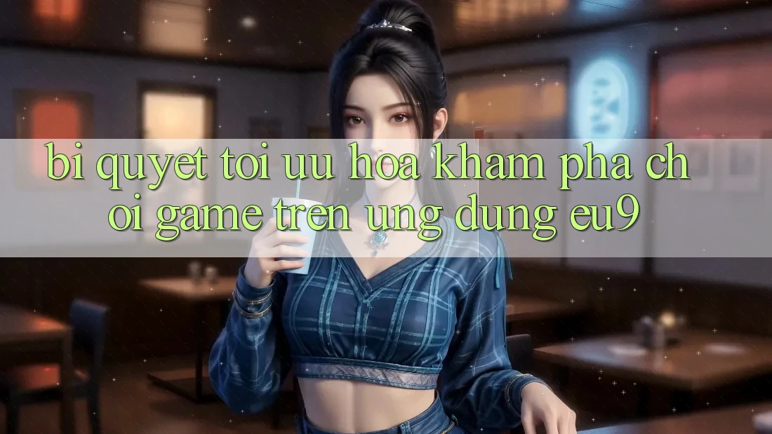 Bí quyết Tối Ưu Hóa Khám phá Chơi Game Trên Ứng dụng EU9