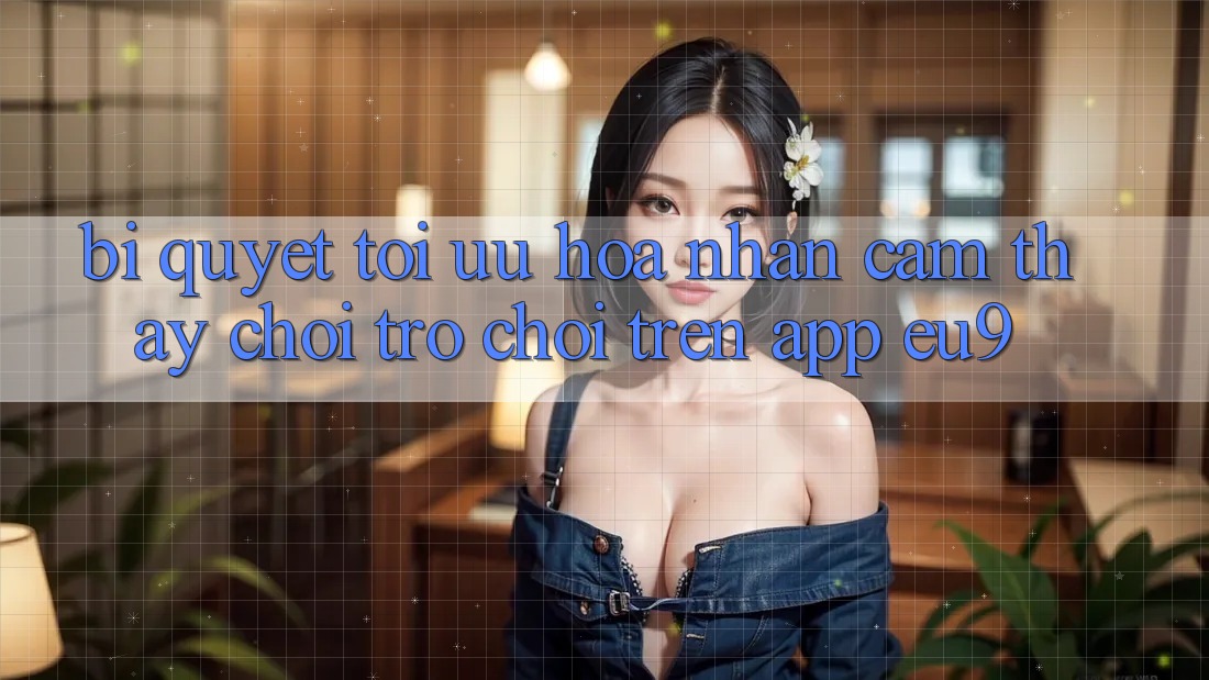 Bí quyết Tối Ưu Hóa Nhận cảm thấy Chơi Trò chơi Trên App EU9 Bí quyết Tối Ưu Hóa Nhận cảm thấy Chơi Trò chơi Trên App EU9