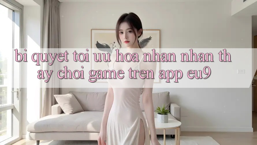 Bí quyết Tối Ưu Hóa Nhận nhận thấy Chơi Game Trên App EU9 Bí quyết Tối Ưu Hóa Nhận nhận thấy Chơi Game Trên App EU9