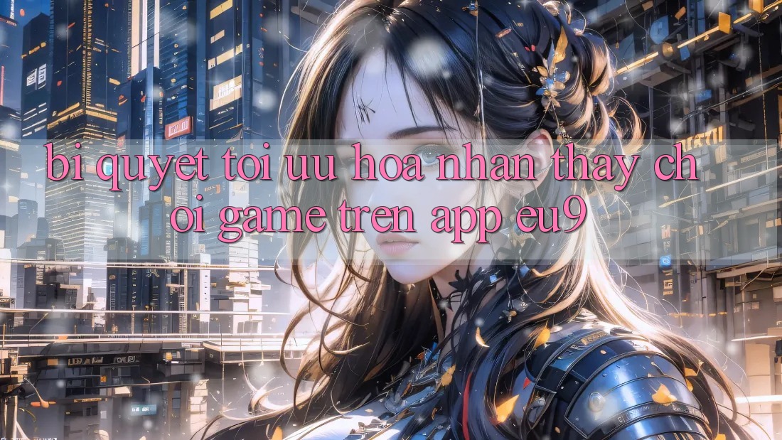 Bí quyết Tối Ưu Hóa Nhận thấy Chơi Game Trên App EU9 Bí quyết Tối Ưu Hóa Nhận thấy Chơi Game Trên App EU9