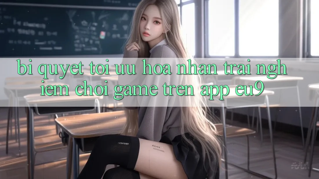Bí quyết Tối Ưu Hóa Nhận trải nghiệm Chơi Game Trên App EU9