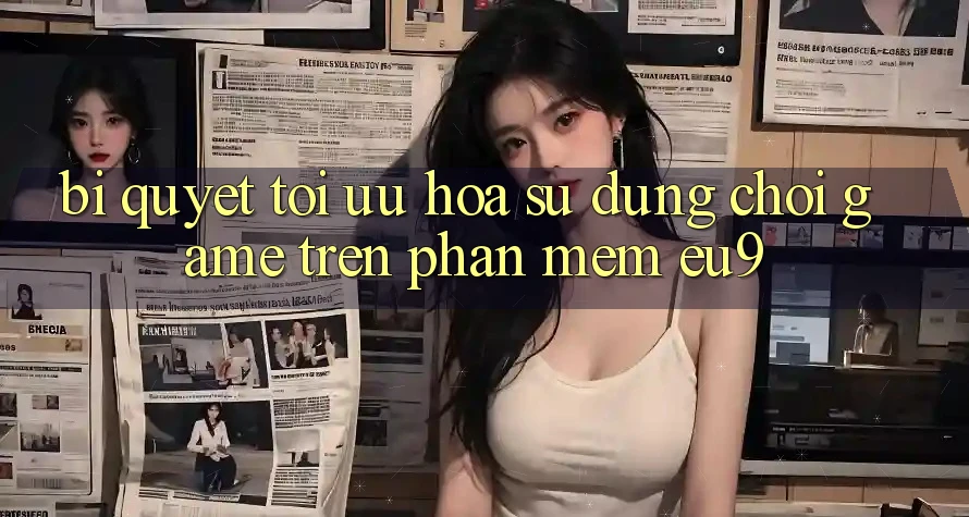 Bí quyết Tối Ưu Hóa Sử dụng Chơi Game Trên Phần mềm EU9