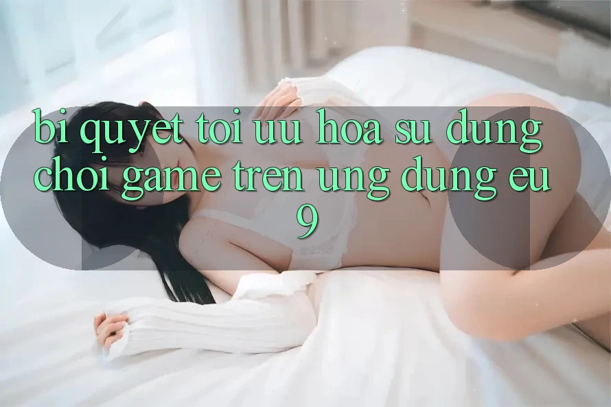 Bí quyết Tối Ưu Hóa Sử dụng Chơi Game Trên Ứng dụng EU9