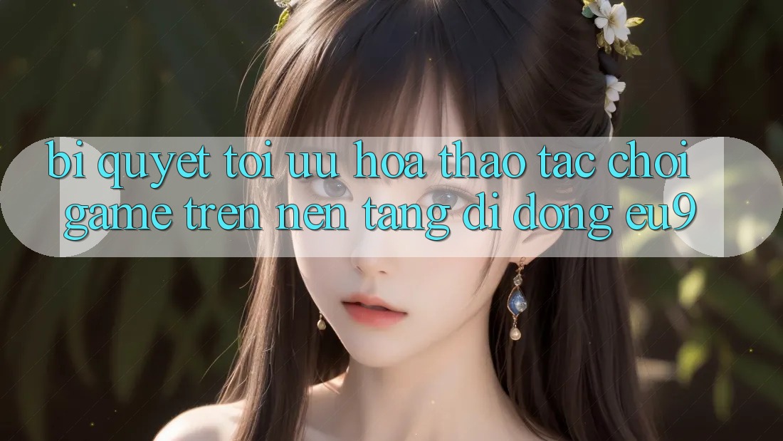 Bí quyết Tối Ưu Hóa Thao tác Chơi Game Trên Nền tảng di động EU9