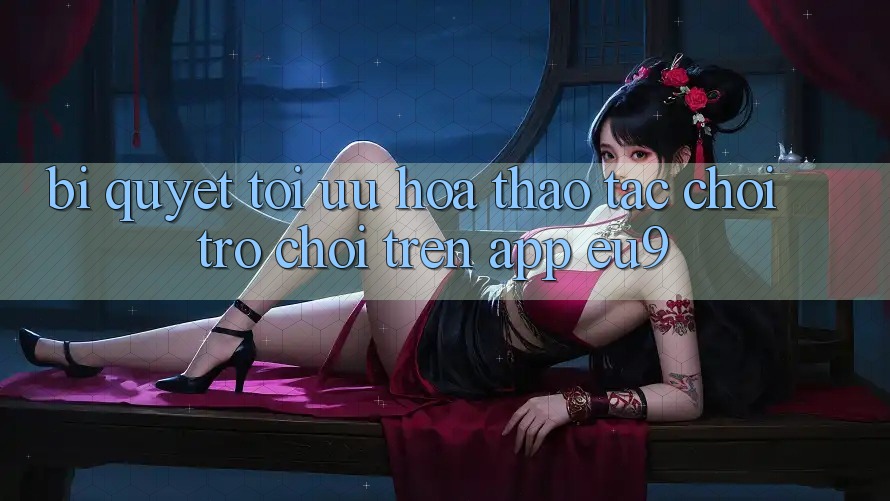 Bí quyết Tối Ưu Hóa Thao tác Chơi Trò chơi Trên App EU9 Bí quyết Tối Ưu Hóa Thao tác Chơi Trò chơi Trên App EU9
