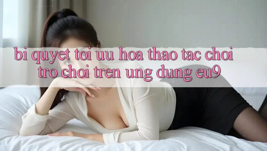 Bí quyết Tối Ưu Hóa Thao tác Chơi Trò chơi Trên Ứng dụng EU9 Bí quyết Tối Ưu Hóa Thao tác Chơi Trò chơi Trên Ứng dụng EU9