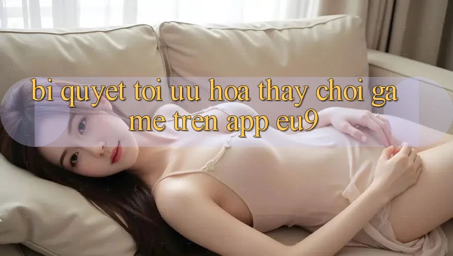 Bí quyết Tối Ưu Hóa Thấy Chơi Game Trên App EU9 Bí quyết Tối Ưu Hóa Thấy Chơi Game Trên App EU9