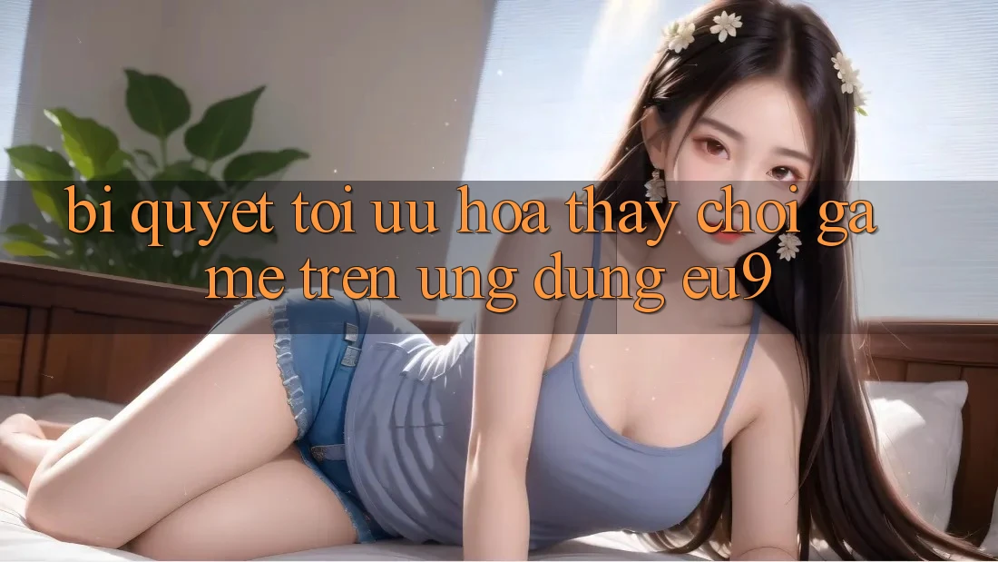Bí quyết Tối Ưu Hóa Thấy Chơi Game Trên Ứng dụng EU9