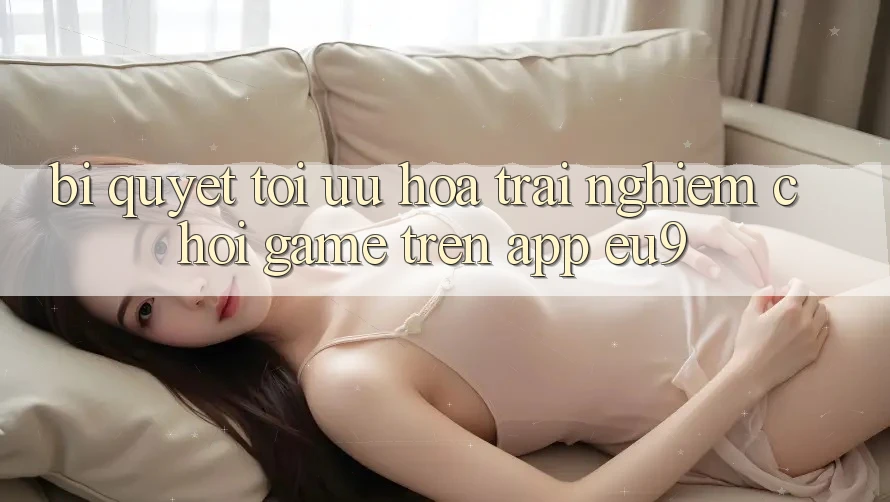 Bí quyết Tối Ưu Hóa Trải nghiệm Chơi Game Trên App EU9