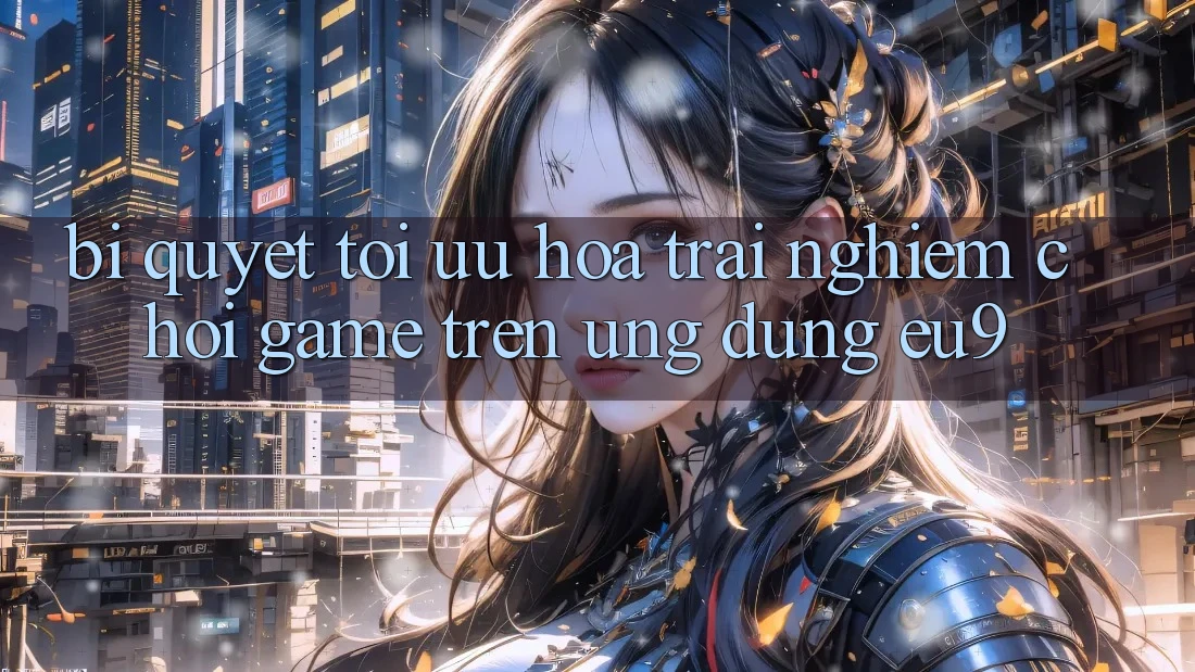 Bí quyết Tối Ưu Hóa Trải Nghiệm Chơi Game Trên Ứng dụng EU9 Bí quyết Tối Ưu Hóa Trải Nghiệm Chơi Game Trên Ứng dụng EU9
