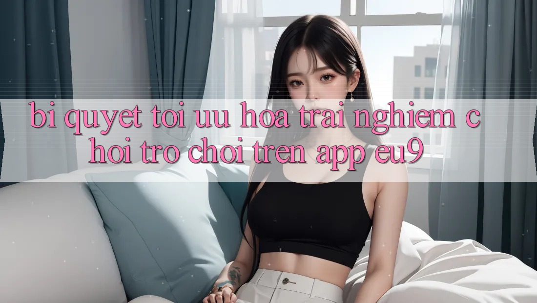 Bí quyết Tối Ưu Hóa Trải Nghiệm Chơi Trò chơi Trên App EU9