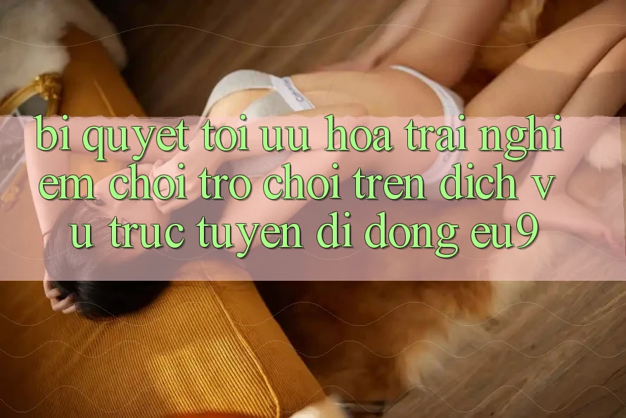 Bí quyết Tối Ưu Hóa Trải Nghiệm Chơi Trò chơi Trên Dịch vụ trực tuyến di động EU9 Bí quyết Tối Ưu Hóa Trải Nghiệm Chơi Trò chơi Trên Dịch vụ trực tuyến di động EU9