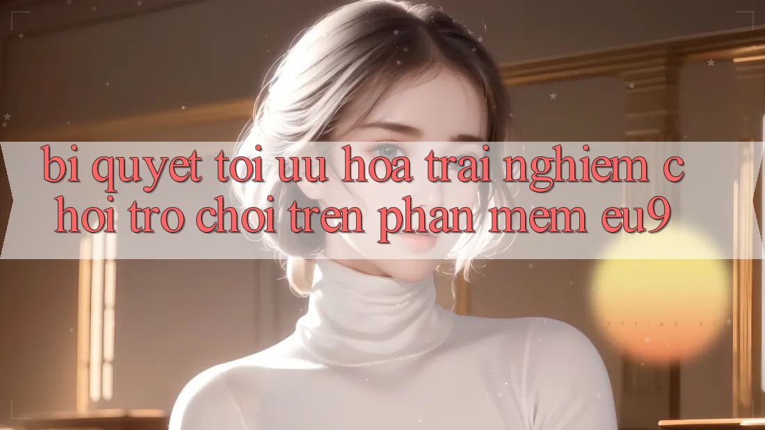 Bí quyết Tối Ưu Hóa Trải Nghiệm Chơi Trò chơi Trên Phần mềm EU9