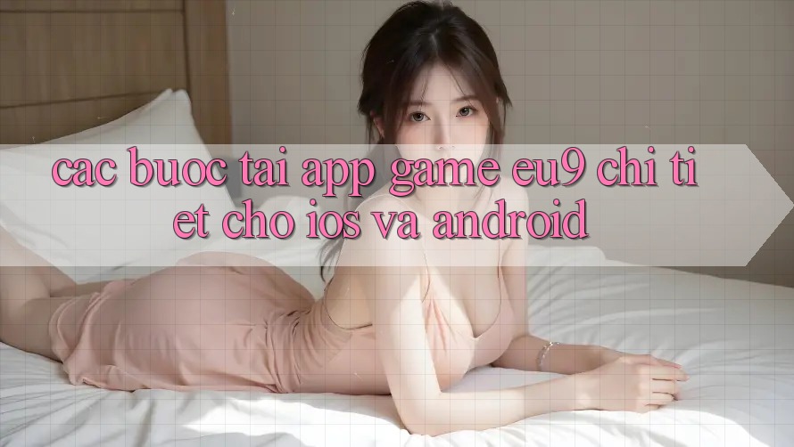 Các bước Tải App Game EU9 Chi Tiết Cho iOS Và Android