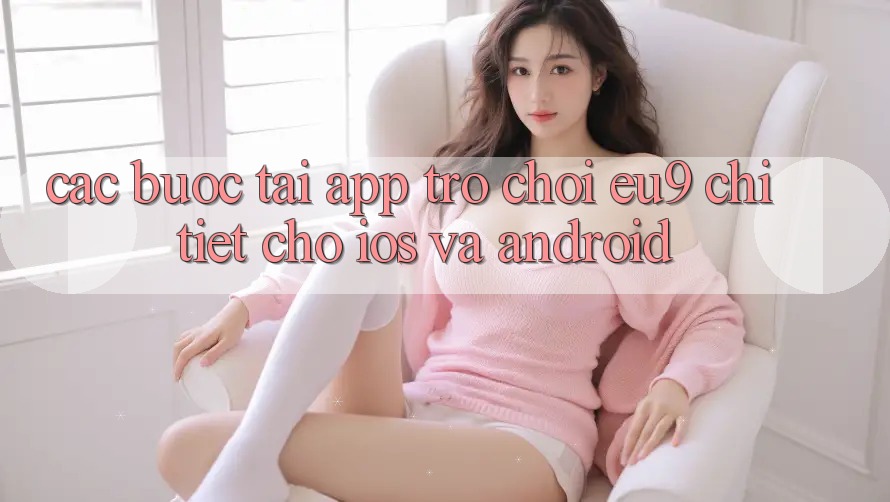 Các bước Tải App Trò chơi EU9 Chi Tiết Cho iOS Và Android Các bước Tải App Trò chơi EU9 Chi Tiết Cho iOS Và Android