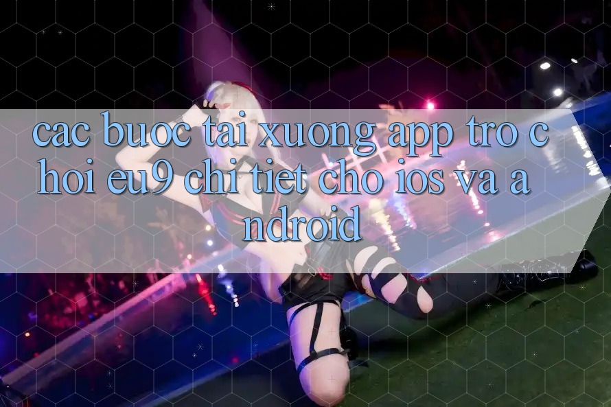 Các bước Tải xuống App Trò chơi EU9 Chi Tiết Cho iOS Và Android