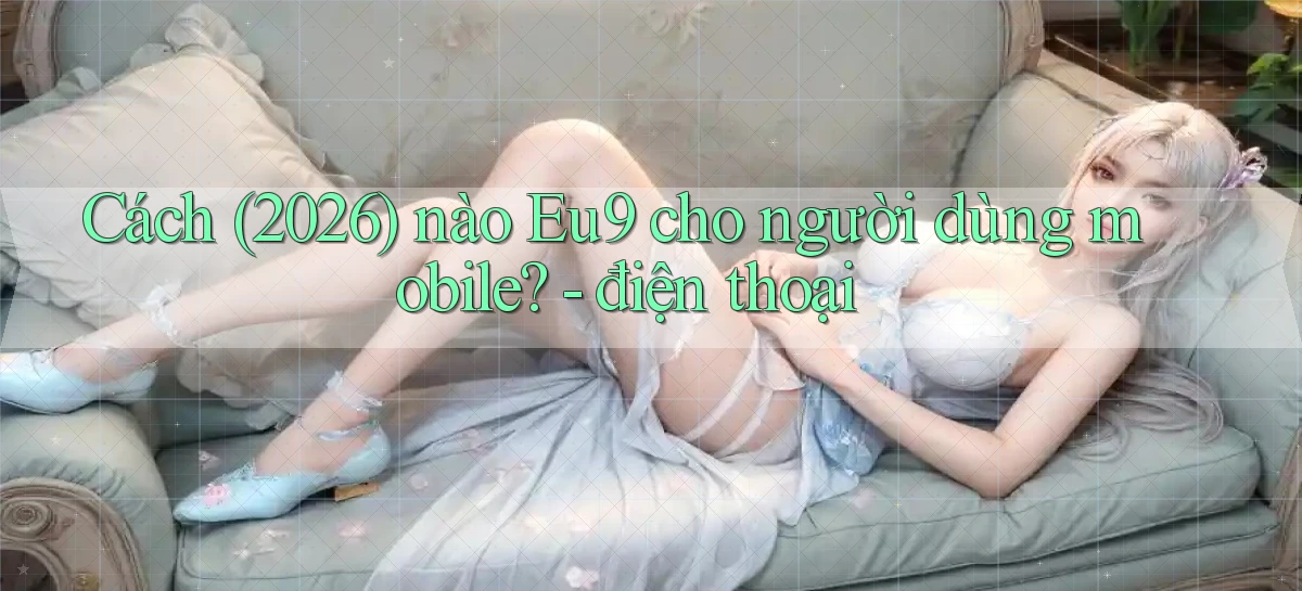 Cách (2026) nào Eu9 cho người dùng mobile   điện thoại