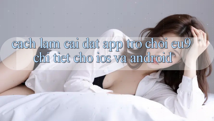 Cách làm Cài đặt App Trò chơi EU9 Chi Tiết Cho iOS Và Android