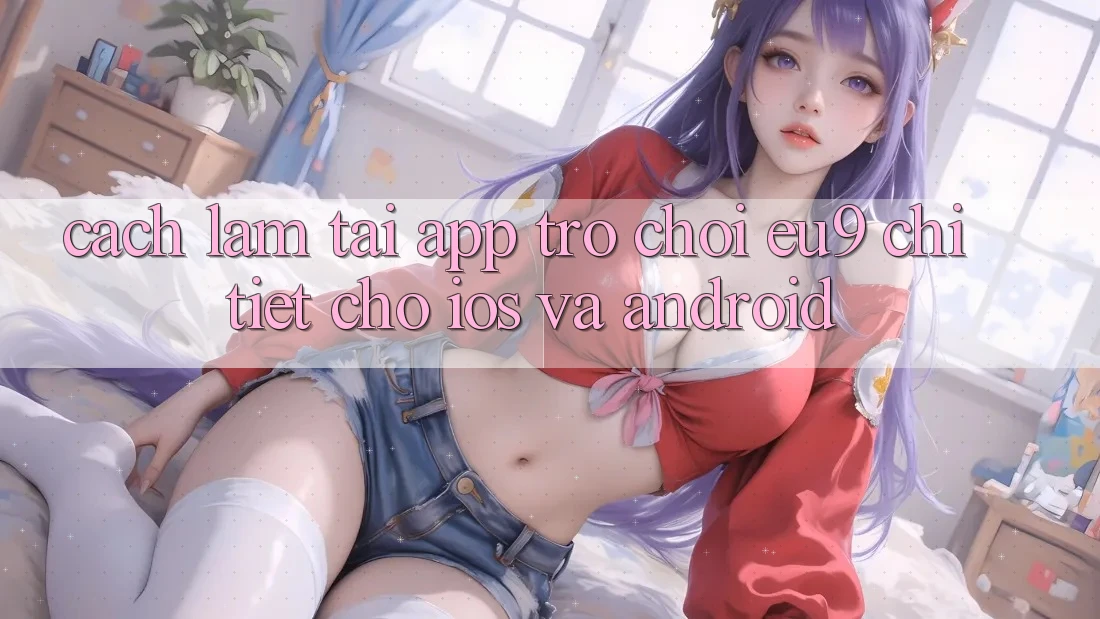 Cách làm Tải App Trò chơi EU9 Chi Tiết Cho iOS Và Android