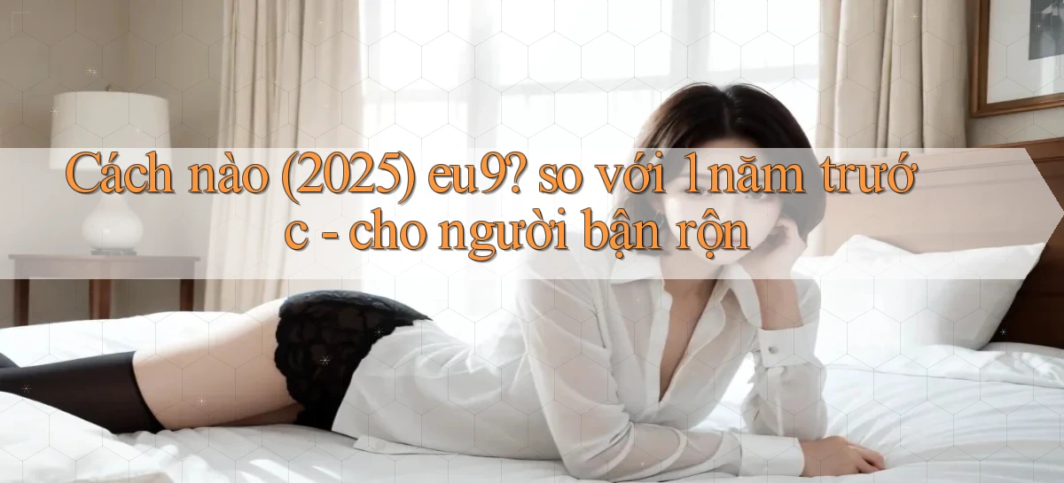 Cách nào (2025) eu9 so với 1 năm trước   cho người bận rộn