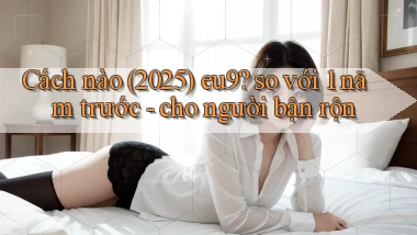 Cách nào (2025) eu9 so với 1 năm trước   cho người bận rộn