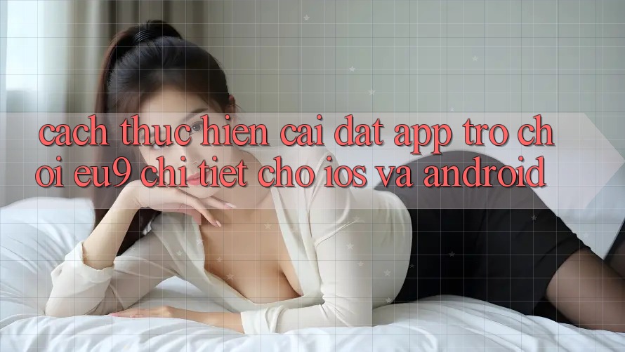 Cách thực hiện Cài đặt App Trò chơi EU9 Chi Tiết Cho iOS Và Android