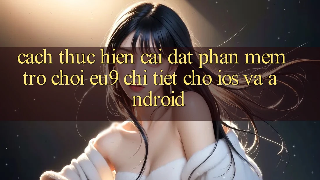 Cách thực hiện Cài đặt Phần mềm Trò chơi EU9 Chi Tiết Cho iOS Và Android Cách thực hiện Cài đặt Phần mềm Trò chơi EU9 Chi Tiết Cho iOS Và Android