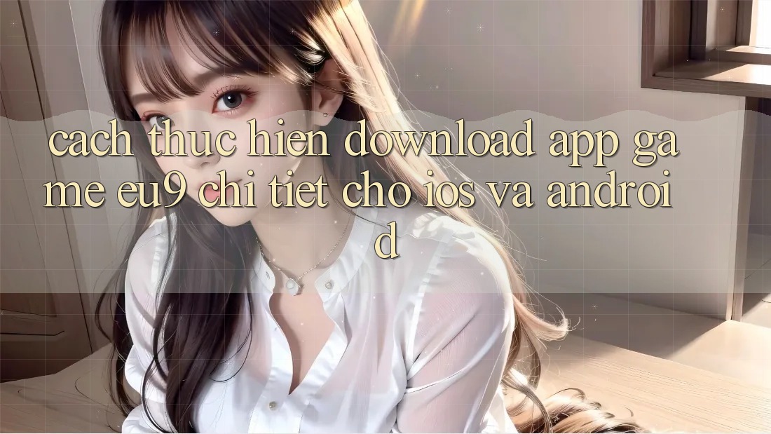 Cách thực hiện Download App Game EU9 Chi Tiết Cho iOS Và Android Cách thực hiện Download App Game EU9 Chi Tiết Cho iOS Và Android