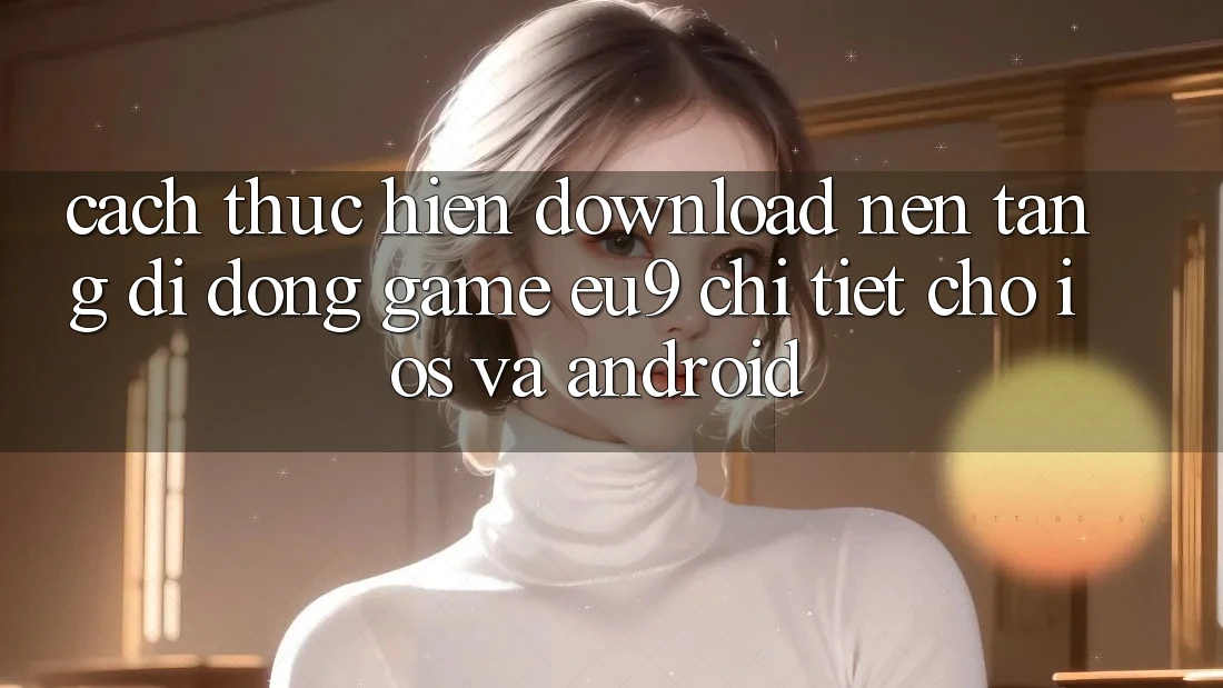 Cách thực hiện Download Nền tảng di động Game EU9 Chi Tiết Cho iOS Và Android