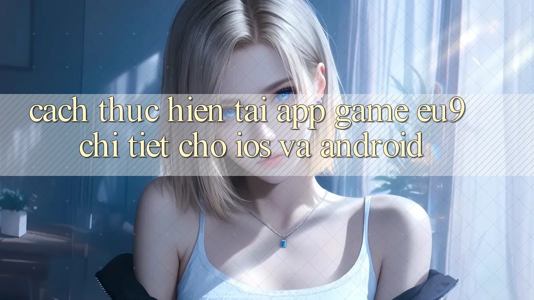 Cách thực hiện Tải App Game EU9 Chi Tiết Cho iOS Và Android Cách thực hiện Tải App Game EU9 Chi Tiết Cho iOS Và Android