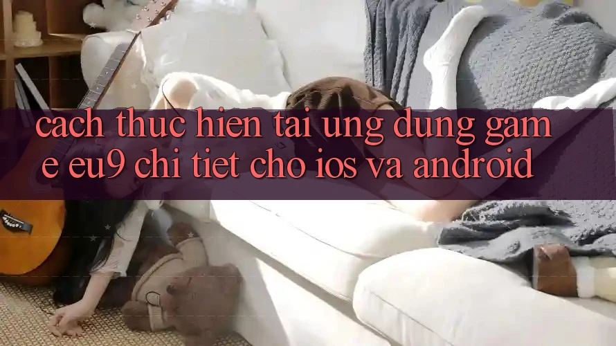 Cách thực hiện Tải Ứng dụng Game EU9 Chi Tiết Cho iOS Và Android Cách thực hiện Tải Ứng dụng Game EU9 Chi Tiết Cho iOS Và Android