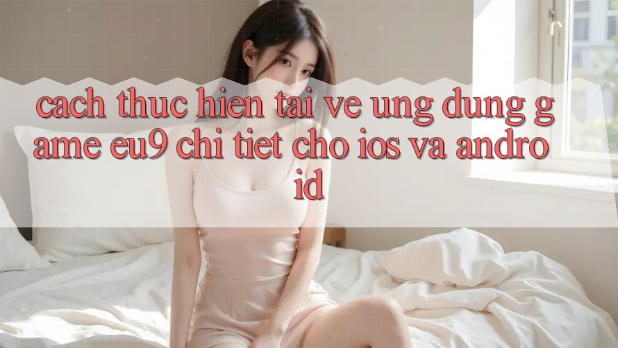 Cách thực hiện Tải về Ứng dụng Game EU9 Chi Tiết Cho iOS Và Android
