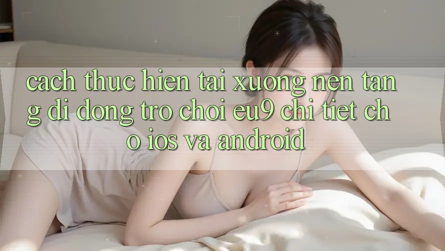 Cách thực hiện Tải xuống Nền tảng di động Trò chơi EU9 Chi Tiết Cho iOS Và Android