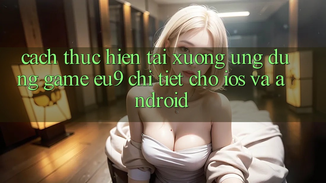 Cách thực hiện Tải xuống Ứng dụng Game EU9 Chi Tiết Cho iOS Và Android