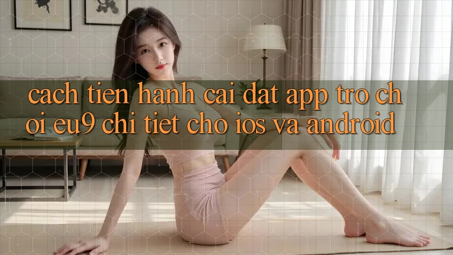 Cách tiến hành Cài đặt App Trò chơi EU9 Chi Tiết Cho iOS Và Android
