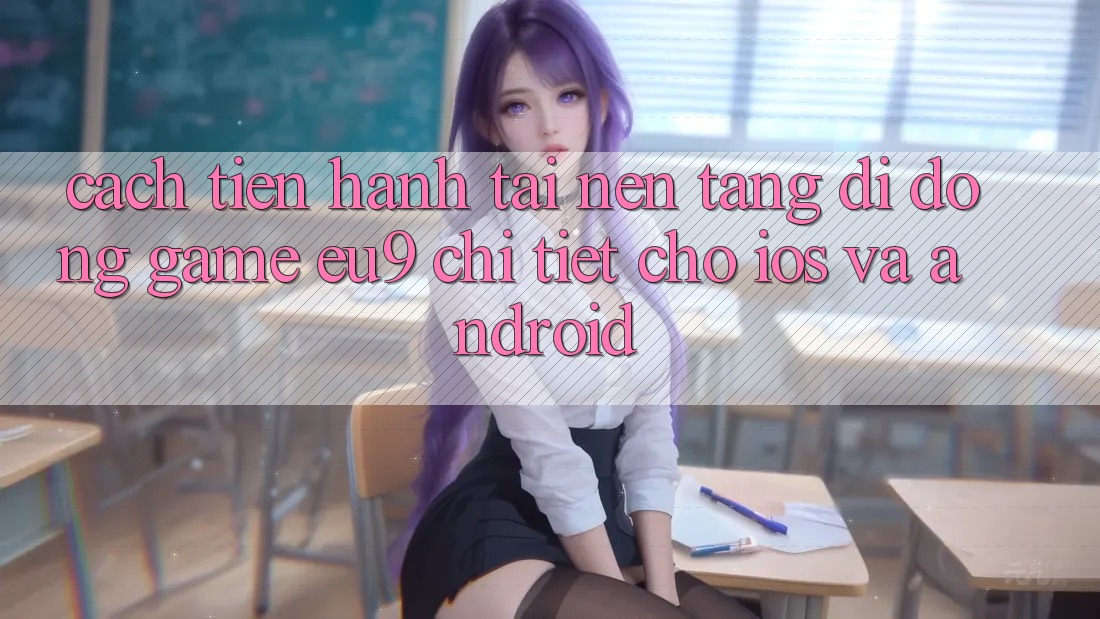 Cách tiến hành Tải Nền tảng di động Game EU9 Chi Tiết Cho iOS Và Android