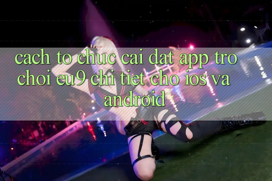 Cách tổ chức Cài đặt App Trò chơi EU9 Chi Tiết Cho iOS Và Android