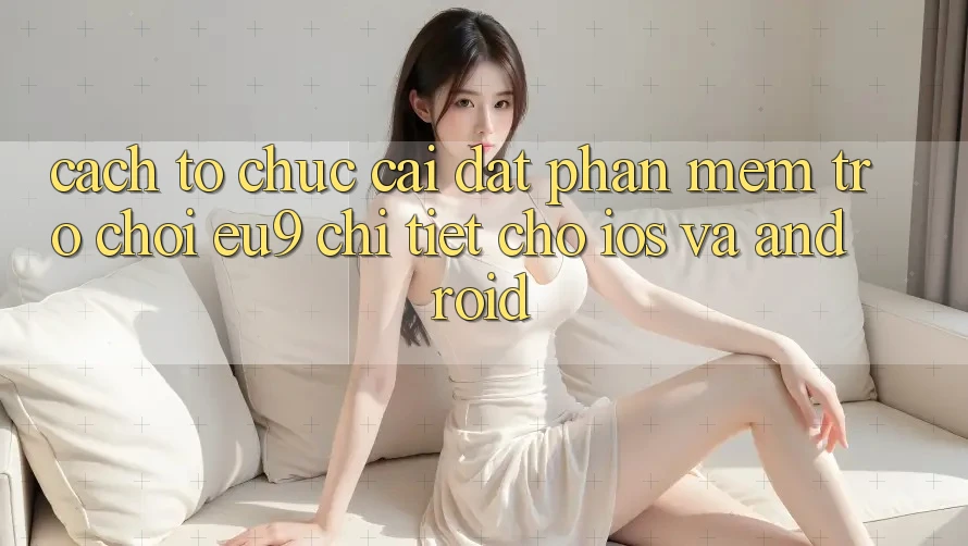 Cách tổ chức Cài đặt Phần mềm Trò chơi EU9 Chi Tiết Cho iOS Và Android Cách tổ chức Cài đặt Phần mềm Trò chơi EU9 Chi Tiết Cho iOS Và Android